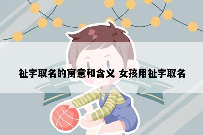 祉字取名的寓意和含义 女孩用祉字取名